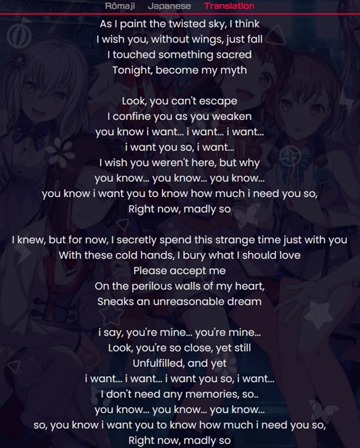 As I paint the twisted sky, I think
I wish you, without wings, just fall
I touched something sacred
Tonight, become my myth

Look, you can't escape
I confine you as you weaken
you know i want... i want... i want...
i want you so, i want...
I wish you weren't here, but why
you know... you know... you know...
you know i want you to know how much i need you so,
Right now, madly so

I knew, but for now, I secretly spend this strange time just with you
With these cold hands, I bury what I should love
Please accept me
On the perilous walls of my heart,
Sneaks an unreasonable dream

i say, you're mine... you're mine...
Look, you're so close, yet still
Unfulfilled, and yet
i want... i want... i want you so, i want...
I don't need any memories, so..
you know... you know... you know...
so, you know i want you to know how much i need you so,
Right now, madly so
